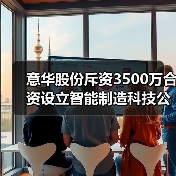 意华股份斥资3500万合资设立智能制造科技公司（图4）